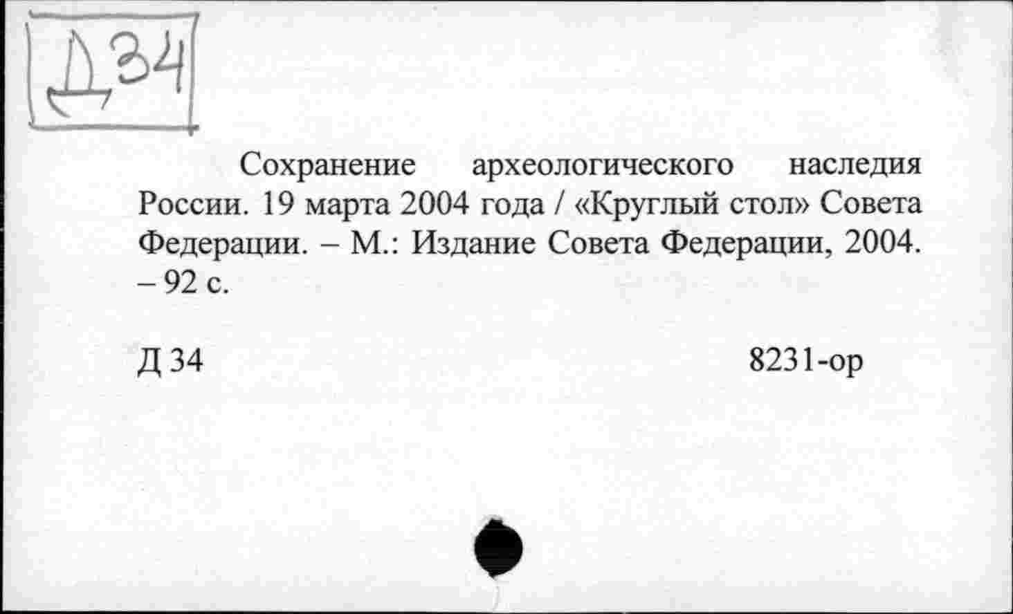 ﻿Сохранение археологического наследия России. 19 марта 2004 года / «Круглый стол» Совета Федерации. - М.: Издание Совета Федерации, 2004. -92 с.
Д 34
8231-ор